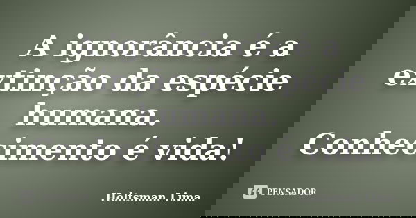 A ignorância é a extinção da espécie humana. Conhecimento é vida!... Frase de Holtsman Lima.