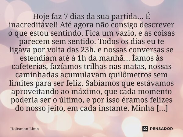 Hoje faz 7 dias da sua partida... É inacreditável! Até agora não consigo descrever o que estou sentindo. Fica um vazio, e as coisas parecem sem sentido. Todos o... Frase de Holtsman Lima.