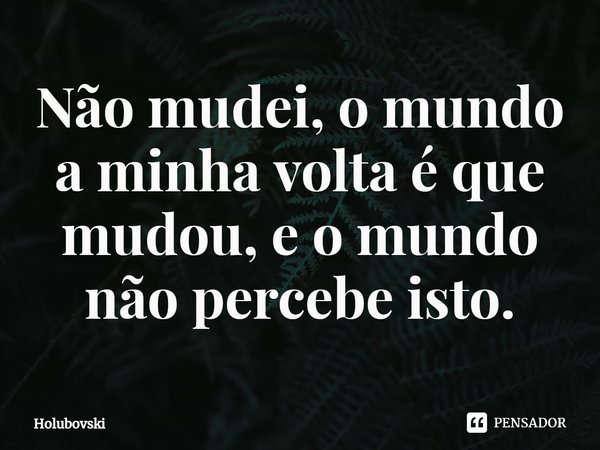 ⁠Não mudei, o mundo a minha volta é que mudou, e o mundo não percebe isto.... Frase de Holubovski.