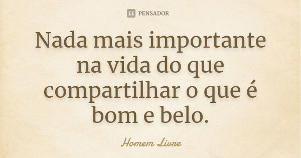 Nada mais importante na vida do que compartilhar o que é bom e belo.... Frase de Homem Livre.