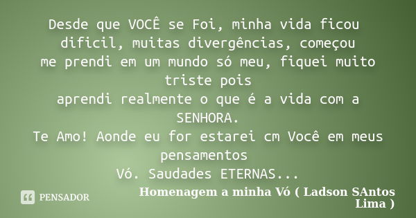 Desde que VOCÊ se Foi, minha vida ficou dificil, muitas divergências, começou me prendi em um mundo só meu, fiquei muito triste pois aprendi realmente o que é a... Frase de Homenagem a minha Vó ( Ladson SAntos Lima ).