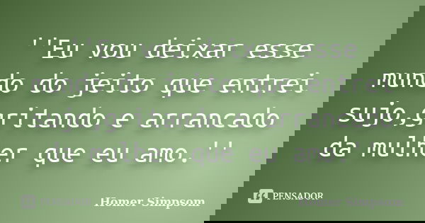 ''Eu vou deixar esse mundo do jeito que entrei sujo,gritando e arrancado da mulher que eu amo.''... Frase de Homer Simpsom.