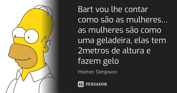 Bart vou lhe contar como são as mulheres… as mulheres são como uma geladeira, elas tem 2metros de altura e fazem gelo... Frase de Homer Simpson.