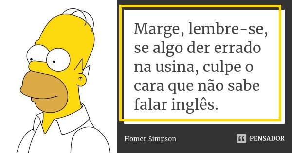 Marge, lembre-se, se algo der errado na usina, culpe o cara que não sabe falar inglês.... Frase de Homer Simpson.
