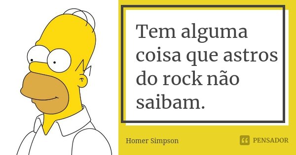 Tem alguma coisa que astros do rock não saibam.... Frase de Homer Simpson.