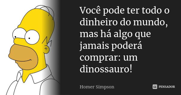 Você pode ter todo o dinheiro do mundo, mas há algo que jamais poderá comprar: um dinossauro!... Frase de Homer Simpson.