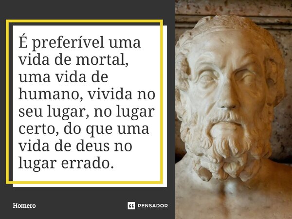 É preferível uma vida de mortal, uma vida de humano, vivida no seu lugar, no lugar certo, do que uma vida de deus no lugar errado⁠.... Frase de Homero.