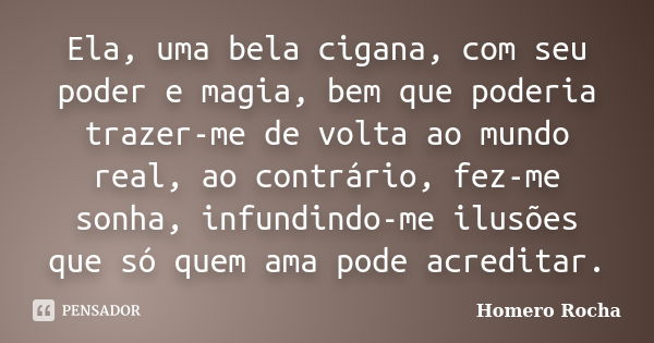 Ela, uma bela cigana, com seu poder e magia, bem que poderia trazer-me de volta ao mundo real, ao contrário, fez-me sonha, infundindo-me ilusões que só quem ama... Frase de Homero Rocha.