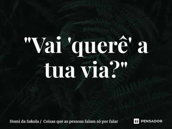 ⁠"Vai 'querê' a tua via?"... Frase de Homi da Sakola  Coisas que as pessoas falam só por falar.
