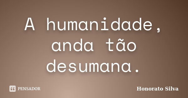 A humanidade, anda tão desumana.... Frase de Honorato Silva.