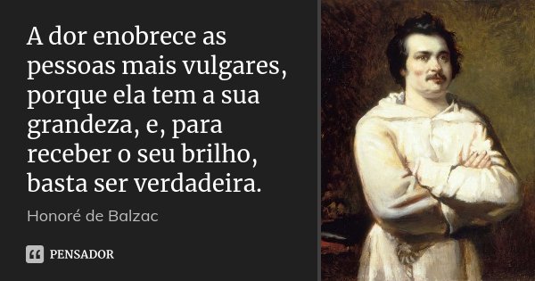 A dor enobrece as pessoas mais vulgares, porque ela tem a sua grandeza, e, para receber o seu brilho, basta ser verdadeira.... Frase de Honoré de Balzac.