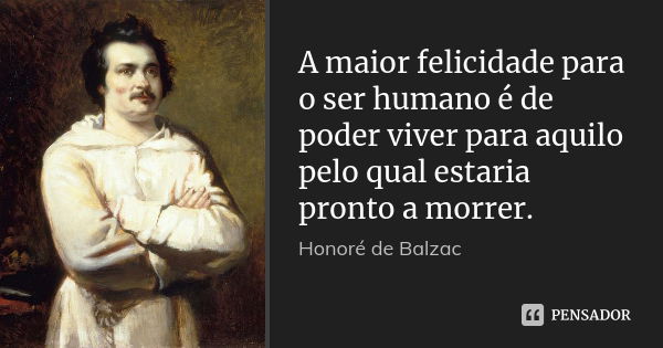 A maior felicidade para o ser humano é de poder viver para aquilo pelo qual estaria pronto a morrer.... Frase de Honoré de Balzac.