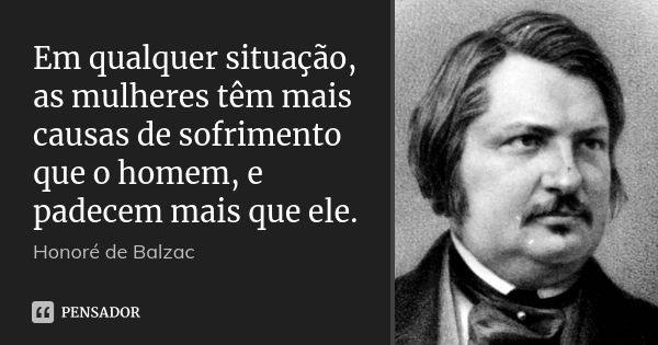 Em qualquer situação, as mulheres têm mais causas de sofrimento que o homem, e padecem mais que ele.... Frase de Honoré de Balzac.