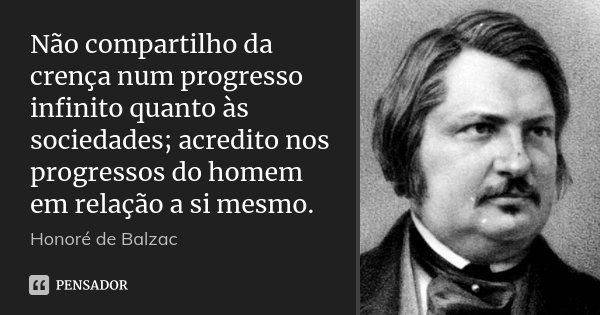 Não compartilho da crença num progresso infinito quanto às sociedades; acredito nos progressos do homem em relação a si mesmo.... Frase de Honoré de Balzac.