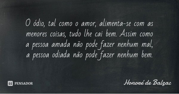 O ódio, tal como o amor, alimenta-se com as menores coisas, tudo lhe cai bem. Assim como a pessoa amada não pode fazer nenhum mal, a pessoa odiada não pode faze... Frase de Honoré de Balzac.