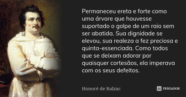 Permaneceu ereta e forte como uma árvore que houvesse suportado o golpe de um raio sem ser abatida. Sua dignidade se elevou, sua realeza a fez preciosa e quinta... Frase de Honoré de Balzac.