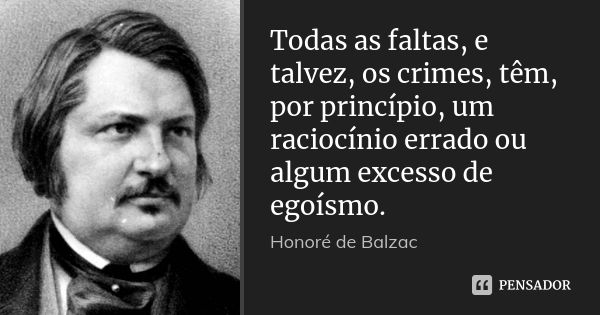 Todas as faltas, e talvez, os crimes, têm, por princípio, um raciocínio errado ou algum excesso de egoísmo.... Frase de Honore de Balzac.