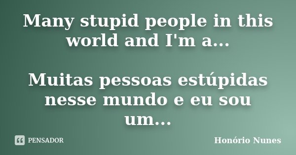 Many stupid people in this world and I'm a... Muitas pessoas estúpidas nesse mundo e eu sou um...... Frase de Honório Nunes.