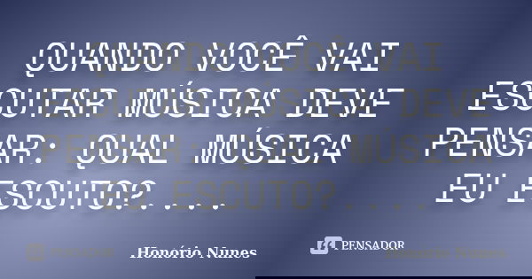 QUANDO VOCÊ VAI ESCUTAR MÚSICA DEVE PENSAR: QUAL MÚSICA EU ESCUTO?....... Frase de Honório Nunes.
