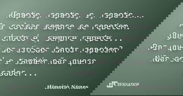 Repete, repete, e, repete... As coisas sempre se repetem. Que chato é, sempre repete... Por quê as coisas tanto repetem? Não sei e também não quero saber...... Frase de Honório Nunes.