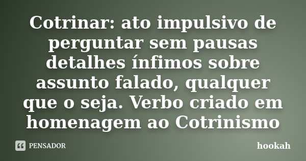 Cotrinar: ato impulsivo de perguntar sem pausas detalhes ínfimos sobre assunto falado, qualquer que o seja. Verbo criado em homenagem ao Cotrinismo... Frase de hookah.