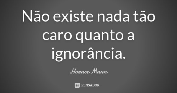 Não existe nada tão caro quanto a ignorância.... Frase de Horace Mann.