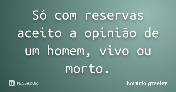 Só com reservas aceito a opinião de um homem, vivo ou morto.... Frase de Horácio Greeley.