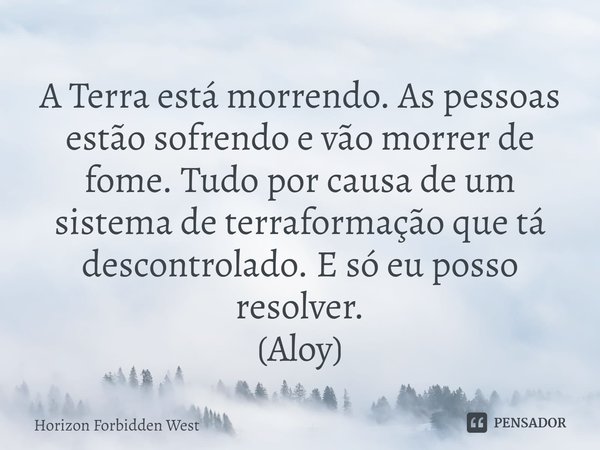 ⁠A Terra está morrendo. As pessoas estão sofrendo e vão morrer de fome. Tudo por causa de um sistema de terraformação que tá descontrolado. E só eu posso resolv... Frase de Horizon Forbidden West.