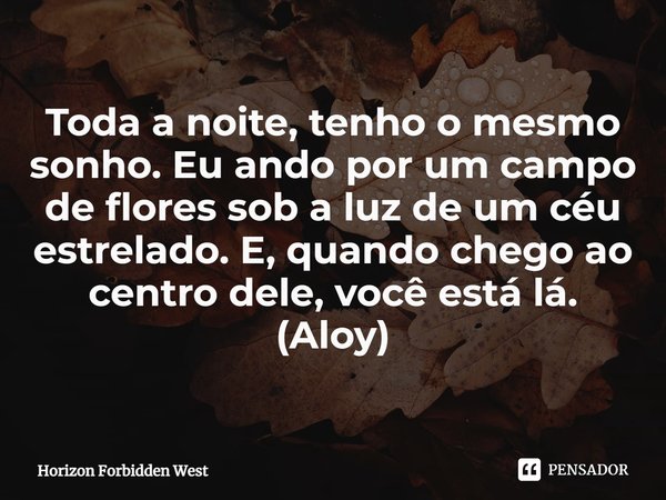 ⁠Toda a noite, tenho o mesmo sonho. Eu ando por um campo de flores sob a luz de um céu estrelado. E, quando chego ao centro dele, você está lá. (Aloy)... Frase de Horizon Forbidden West.