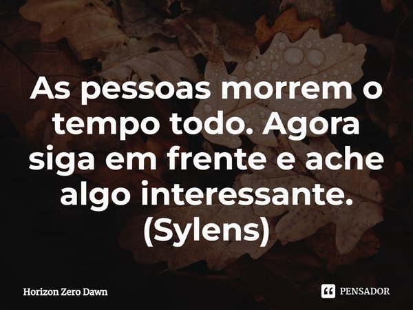 ⁠As pessoas morrem o tempo todo. Agora siga em frente e ache algo interessante. (Sylens)... Frase de Horizon Zero Dawn.