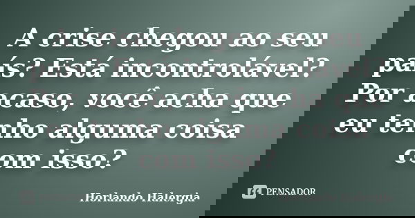 A crise chegou ao seu país? Está incontrolável? Por acaso, você acha que eu tenho alguma coisa com isso?... Frase de Horlando haleRgia.