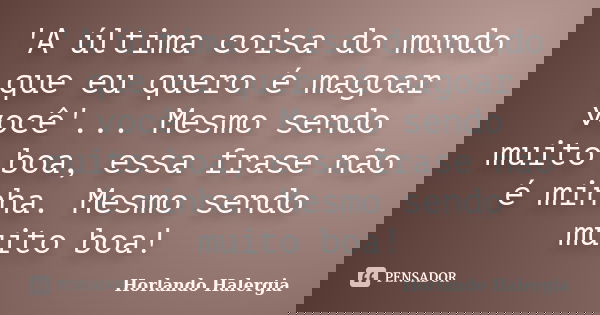 'A última coisa do mundo que eu quero é magoar você'... Mesmo sendo muito boa, essa frase não é minha. Mesmo sendo muito boa!... Frase de Horlando Halergia.
