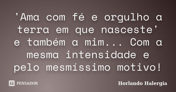 'Ama com fé e orgulho a terra em que nasceste' e também a mim... Com a mesma intensidade e pelo mesmíssimo motivo!... Frase de Horlando Halergia.