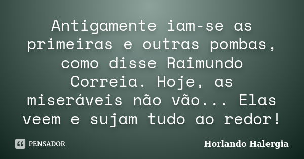 Antigamente iam-se as primeiras e outras pombas, como disse Raimundo Correia. Hoje, as miseráveis não vão... Elas veem e sujam tudo ao redor!... Frase de Horlando Halergia.