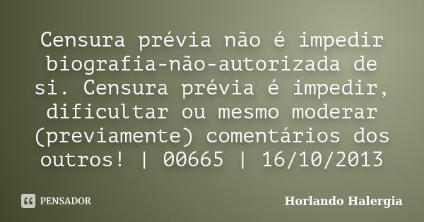 Censura prévia não é impedir biografia-não-autorizada de si. Censura prévia é impedir, dificultar ou mesmo moderar (previamente) comentários dos outros! | 00665... Frase de Horlando haleRgia.