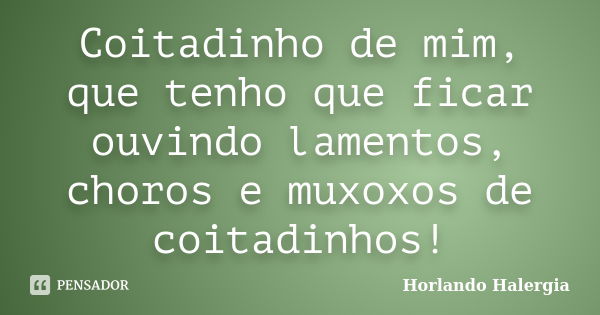 Coitadinho de mim, que tenho que ficar ouvindo lamentos, choros e muxoxos de coitadinhos!... Frase de Horlando Halergia.