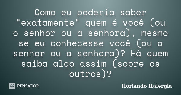 Como eu poderia saber "exatamente" quem é você (ou o senhor ou a senhora), mesmo se eu conhecesse você (ou o senhor ou a senhora)? Há quem saiba algo ... Frase de Horlando haleRgia.