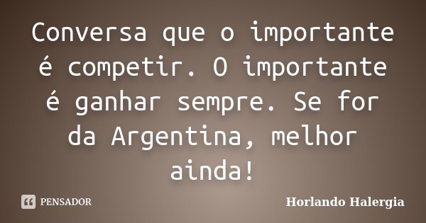 Conversa que o importante é competir. O importante é ganhar sempre. Se for da Argentina, melhor ainda!... Frase de Horlando Halergia.