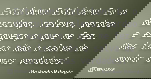 Está bem! Está bem! Eu o desculpo, relevo, perdoo e esqueço o que me fez. Mas isso não o salva de ouvir umas verdades!... Frase de Horlando Halergia.
