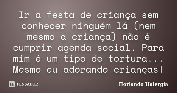 Ir a festa de criança sem conhecer ninguém lá (nem mesmo a criança) não é cumprir agenda social. Para mim é um tipo de tortura... Mesmo eu adorando crianças!... Frase de Horlando haleRgia.