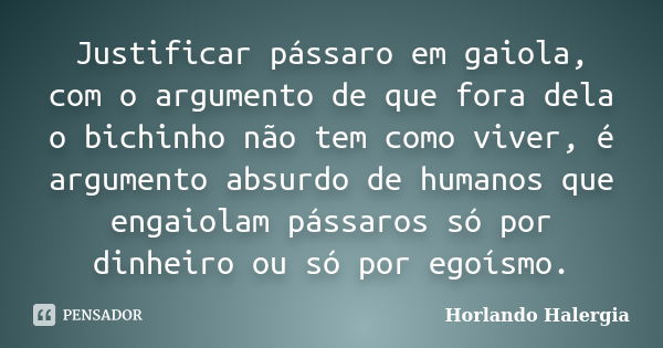 Justificar pássaro em gaiola, com o argumento de que fora dela o bichinho não tem como viver, é argumento absurdo de humanos que engaiolam pássaros só por dinhe... Frase de Horlando haleRgia.