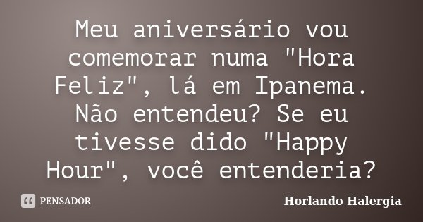 Meu aniversário vou comemorar numa "Hora Feliz", lá em Ipanema. Não entendeu? Se eu tivesse dido "Happy Hour", você entenderia?... Frase de Horlando haleRgia.