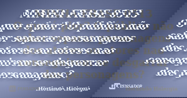 MINHA FRASE 0513 O que é pior? O público não saber separar personagens dos atores ou atores nao conseguirem se desgarrar dos personagens?... Frase de Horlando haleRgia.