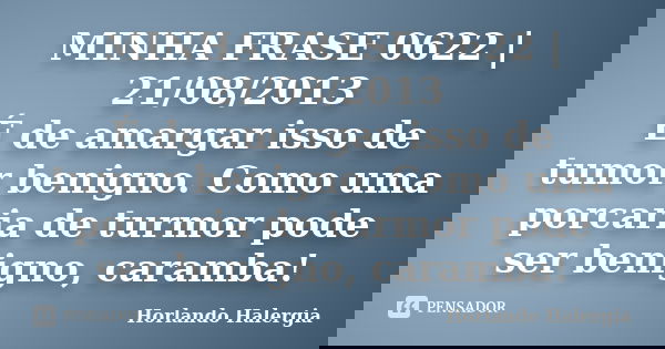 MINHA FRASE 0622 | 21/08/2013 É de amargar isso de tumor benigno. Como uma porcaria de turmor pode ser benigno, caramba!... Frase de Horlando haleRgia.