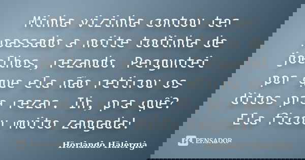 Minha vizinha contou ter passado a noite todinha de joelhos, rezando. Perguntei por que ela não retirou os ditos pra rezar. Ih, pra quê? Ela ficou muito zangada... Frase de Horlando haleRgia.