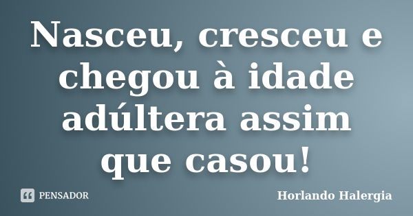 Nasceu, cresceu e chegou à idade adúltera assim que casou!... Frase de Horlando Halergia.