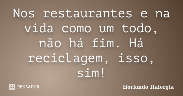 Nos restaurantes e na vida como um todo, não há fim. Há reciclagem, isso, sim!... Frase de Horlando Halergia.