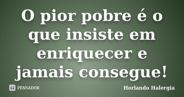 O pior pobre é o que insiste em enriquecer e jamais consegue!... Frase de Horlando haleRgia.