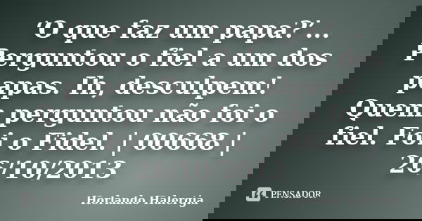 ‘O que faz um papa?’... Perguntou o fiel a um dos papas. Ih, desculpem! Quem perguntou não foi o fiel. Foi o Fidel. | 00668 | 26/10/2013... Frase de Horlando haleRgia.