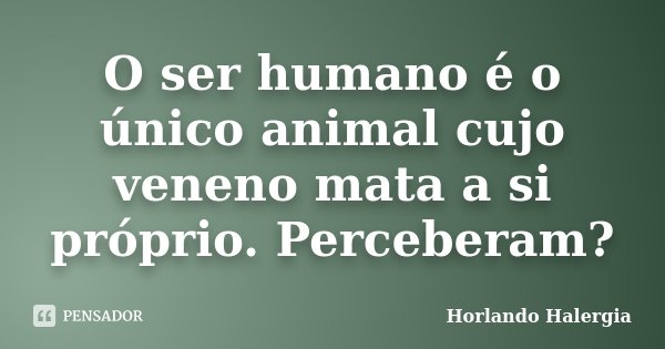 O ser humano é o único animal cujo veneno mata a si próprio. Perceberam?... Frase de Horlando haleRgia.